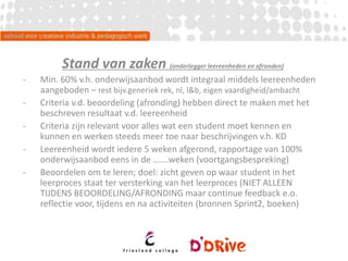 Stand van zaken (onderlegger leereenheden en afronden)
- Min. 60% v.h. onderwijsaanbod wordt integraal middels leereenheden
aangeboden – rest bijv.generiek rek, nl, l&b, eigen vaardigheid/ambacht
- Criteria v.d. beoordeling (afronding) hebben direct te maken met het
beschreven resultaat v.d. leereenheid
- Criteria zijn relevant voor alles wat een student moet kennen en
kunnen en werken steeds meer toe naar beschrijvingen v.h. KD
- Leereenheid wordt iedere 5 weken afgerond, rapportage van 100%
onderwijsaanbod eens in de …….weken (voortgangsbespreking)
- Beoordelen om te leren; doel: zicht geven op waar student in het
leerproces staat ter versterking van het leerproces (NIET ALLEEN
TIJDENS BEOORDELING/AFRONDING maar continue feedback e.o.
reflectie voor, tijdens en na activiteiten (bronnen Sprint2, boeken)
 