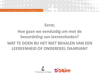 Eerst;
Hoe gaan we eenduidig om met de
beoordeling van leereenheden?
WAT TE DOEN BIJ HET NIET BEHALEN VAN EEN
LEEREENHEID OF ONDERDEEL DAARVAN?
 