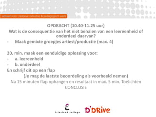 OPDRACHT (10.40-11.25 uur)
Wat is de consequentie van het niet behalen van een leereenheid of
onderdeel daarvan?
- Maak gemixte groepjes artiest/productie (max. 4)
20. min. maak een eenduidige oplossing voor:
- a. leereenheid
- b. onderdeel
En schrijf dit op een flap
(Je mag de laatste beoordeling als voorbeeld nemen)
Na 15 minuten flap ophangen en resultaat in max. 5 min. Toelichten
CONCLUSIE
 