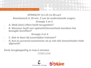 OPDRACHT (11.25-11.40 uur)
Beantwoord in 10 min. 2 van de onderstaande vragen;
Groepje 1 en 2
- A. Welk (leer) effect heeft terugzetten?
- B. Wanneer heeft een opdracht/leereenheid overdoen het
beoogde leereffect?
Groepje 3 en 4
- C. Wat te doen bij tussentijdse instroom?
- D. Kun je succesvol examineren als je niet alle leereenheden hebt
afgerond?
Korte terugkoppeling in max.2 minuten
CONCLUSIE
 
