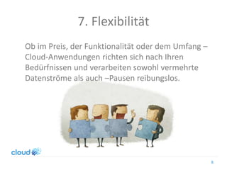 7. Flexibilität
Ob im Preis, der Funktionalität oder dem Umfang –
Cloud-Anwendungen richten sich nach Ihren
Bedürfnissen und verarbeiten sowohl vermehrte
Datenströme als auch –Pausen reibungslos.
8
 