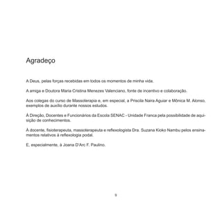 9
Agradeço
A Deus, pelas forças recebidas em todos os momentos de minha vida.
A amiga e Doutora Maria Cristina Menezes Valenciano, fonte de incentivo e colaboração.
Aos colegas do curso de Massoterapia e, em especial, a Priscila Naira Aguiar e Mônica M. Alonso,
exemplos de auxílio durante nossos estudos.
À Direção, Docentes e Funcionários da Escola SENAC - Unidade Franca pela possibilidade de aqui-
sição de conhecimentos.
À docente, fisioterapeuta, massoterapeuta e reflexologista Dra. Suzana Kioko Nambu pelos ensina-
mentos relativos à reflexologia podal.
E, especialmente, à Joana D’Arc F. Paulino.
 