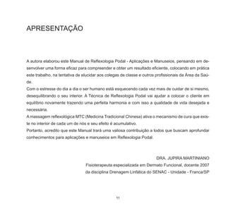 11
APRESENTAÇÃO
A autora elaborou este Manual de Reflexologia Podal - Aplicações e Manuseios, pensando em de-
senvolver uma forma eficaz para compreender e obter um resultado eficiente, colocando em prática
este trabalho, na tentativa de elucidar aos colegas de classe e outros profissionais da Área da Saú-
de.
Com o estresse do dia a dia o ser humano está esquecendo cada vez mais de cuidar de si mesmo,
desequilibrando o seu interior. A Técnica de Reflexologia Podal vai ajudar a colocar o cliente em
equilíbrio novamente trazendo uma perfeita harmonia e com isso a qualidade de vida desejada e
necessária.
A massagem reflexológica MTC (Medicina Tradicional Chinesa) ativa o mecanismo de cura que exis-
te no interior de cada um de nós e seu efeito é acumulativo.
Portanto, acredito que este Manual trará uma valiosa contribuição a todos que buscam aprofundar
conhecimentos para aplicações e manuseios em Reflexologia Podal.
DRA. JUPIRA MARTINIANO
Fisioterapeuta especializada em Dermato Funcional, docente 2007
da disciplina Drenagem Linfática do SENAC - Unidade - Franca/SP
 