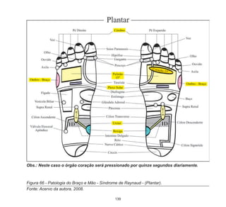 139
Figura 66 - Patologia do Braço e Mão - Síndrome de Raynaud - (Plantar).
Fonte: Acervo da autora, 2008.	
Obs.: Neste caso o órgão coração será pressionado por quinze segundos diariamente.
 