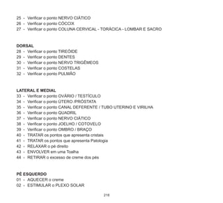 218
25	 -	 Verificar o ponto NERVO CIÁTICO
26	 -	 Verificar o ponto CÓCCIX
27	 -	 Verificar o ponto COLUNA CERVICAL - TORÁCICA - LOMBAR E SACRO
DORSAL
28	 -	 Verificar o ponto TIREÓIDE
29	 -	 Verificar o ponto DENTES
30	 -	 Verificar o ponto NERVO TRIGÊMEOS
31	 -	 Verificar o ponto COSTELAS
32	 -	 Verificar o ponto PULMÃO
LATERAL E MEDIAL
33	 -	 Verificar o ponto OVÁRIO / TESTÍCULO
34	 -	 Verificar o ponto ÚTERO /PRÓSTATA
35	 -	 Verificar o ponto CANAL DEFERENTE / TUBO UTERINO E VIRILHA
36	 -	 Verificar o ponto QUADRIL
37	 -	 Verificar o ponto NERVO CIÁTICO
38	 -	 Verificar o ponto JOELHO / COTOVELO
39	 -	 Verificar o ponto OMBRO / BRAÇO
40	 -	 TRATAR os pontos que apresenta cristais
41	 -	 TRATAR os pontos que apresenta Patologia
42	 -	 RELAXAR o pé direito
43	 -	 ENVOLVER em uma Toalha
44	 -	 RETIRAR o excesso de creme dos pés
PÉ ESQUERDO
01	 -	 AQUECER o creme
02	 -	 Estimular o PLEXO SOLAR
 