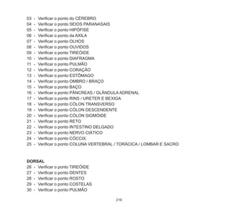 219
03	 -	 Verificar o ponto do CÉREBRO
04	 -	 Verificar o ponto SEIOS PARANASAIS
05	 -	 Verificar o ponto HIPÓFISE
06	 -	 Verificar o ponto da AXILA
07	 -	 Verificar o ponto OLHOS
08	 -	 Verificar o ponto OUVIDOS
09	 -	 Verificar o ponto TIREÓIDE
10	 -	 Verificar o ponto DIAFRAGMA
11	 -	 Verificar o ponto PULMÃO
12	 -	 Verificar o ponto CORAÇÃO
13	 -	 Verificar o ponto ESTÔMAGO
14	 -	 Verificar o ponto OMBRO / BRAÇO
15	 -	 Verificar o ponto BAÇO
16	 -	 Verificar o ponto PÂNCREAS / GLÂNDULA ADRENAL
17	 -	 Verificar o ponto RINS / URETER E BEXIGA
18	 -	 Verificar o ponto CÓLON TRANSVERSO
19	 -	 Verificar o ponto CÓLON DESCENDENTE
20	 -	 Verificar o ponto CÓLON SIGMÒIDE
21	 -	 Verificar o ponto RETO
22	 -	 Verificar o ponto INTESTINO DELGADO
23	 -	 Verificar o ponto NERVO CIÁTICO
24	 -	 Verificar o ponto CÓCCIX.
25	 -	 Verificar o ponto COLUNA VERTEBRAL / TORÁCICA / LOMBAR E SACRO
DORSAL
26	 -	 Verificar o ponto TIREÓIDE
27	 -	 Verificar o ponto DENTES
28	 -	 Verificar o ponto ROSTO
29	 -	 Verificar o ponto COSTELAS
30	 -	 Verificar o ponto PULMÃO
 