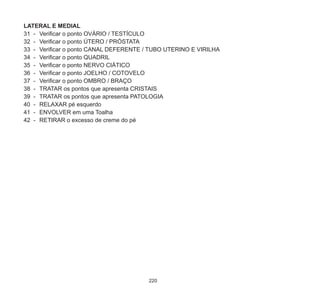 220
LATERAL E MEDIAL
31	 -	 Verificar o ponto OVÁRIO / TESTÍCULO
32	 -	 Verificar o ponto ÚTERO / PRÓSTATA
33	 -	 Verificar o ponto CANAL DEFERENTE / TUBO UTERINO E VIRILHA
34	 -	 Verificar o ponto QUADRIL
35	 -	 Verificar o ponto NERVO CIÁTICO
36	 -	 Verificar o ponto JOELHO / COTOVELO
37	 -	 Verificar o ponto OMBRO / BRAÇO
38	 -	 TRATAR os pontos que apresenta CRISTAIS
39	 -	 TRATAR os pontos que apresenta PATOLOGIA
40	 -	 RELAXAR pé esquerdo
41	 -	 ENVOLVER em uma Toalha
42	 -	 RETIRAR o excesso de creme do pé
 