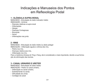 221
1	-	GLÂNDULA SUPRA-RENAL
MANUSEIO - Articulação do dedo indicador médio
INDICAÇÃO - Arritmia
-	 Doenças relativas a supra renal
-	 Inflamações
-	 Alergia
-	 Doenças Contagiosas
-	 Bronquite
-	 Asma
-	 Inflamações nas junta
2	-	RINS
MANUSEIO - Articulação do dedo médio ou dedo polegar
INDICAÇÃO - Inflamação aguda e crônica dos rins,
-	 Pedra nos rins,
-	 Doenças relativa aos rins,
-	 Inflamação nos rins.
Para a medicina chinesa do Ying e Yang, ele é considerado o mais importante, devido a sua forma-
ção de eliminação das toxinas.
3	-	CANAL URINÁRIO E URETER
MANUSEIO - Articulação do dedo médio
INDICAÇÃO - Pedra no canal urinário,
-	 Inflamação no canal urinário,
-	 Estreitamente no canal,
-	 Dificuldade de urinar,
-	 Contágio do canal
Indicações e Manuseios dos Pontos
em Reflexologia Podal
 