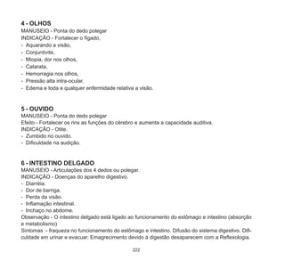 222
4	-	OLHOS
MANUSEIO - Ponta do dedo polegar
INDICAÇÃO - Fortalecer o fígado,
-	 Aquarando a visão,
-	 Conjuntivite,
-	 Miopia, dor nos olhos,
-	 Catarata,
-	 Hemorragia nos olhos,
-	 Pressão alta intra-ocular.
-	 Edema e toda e qualquer enfermidade relativa a visão.
5	-	OUVIDO
MANUSEIO - Ponta do dedo polegar
Efeito - Fortalecer os rins as funções do cérebro e aumenta a capacidade auditiva.
INDICAÇÃO - Otite.
-	 Zumbido no ouvido.
-	 Dificuldade na audição.
6	-	INTESTINO DELGADO
MANUSEIO - Articulações dos 4 dedos ou polegar.
INDICAÇÃO - Doenças do aparelho digestivo.
-	 Diarréia.
-	 Dor de barriga.
-	 Perda da visão.
-	 Inflamação intestinal.
-	 Inchaço no abdome.
Observação - O intestino delgado está ligado ao funcionamento do estômago e intestino (absorção
e metabolismo)
Sintomas :- fraqueza no funcionamento do estômago e intestino. Difusão do sistema digestivo. Difi-
culdade em urinar e evacuar. Emagrecimento devido á digestão desaparecem com a Reflexologia.
 