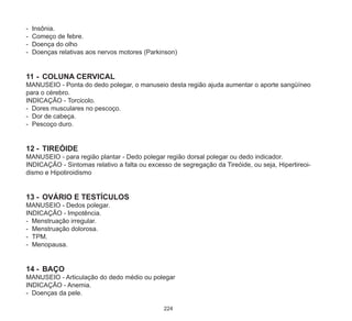 224
-	 Insônia.
-	 Começo de febre.
-	 Doença do olho
-	 Doenças relativas aos nervos motores (Parkinson)
11	-	 COLUNA CERVICAL
MANUSEIO - Ponta do dedo polegar, o manuseio desta região ajuda aumentar o aporte sangüíneo
para o cérebro.
INDICAÇÃO - Torcicolo.
- Dores musculares no pescoço.
-	 Dor de cabeça.
-	 Pescoço duro.
12	-	 TIREÓIDE
MANUSEIO - para região plantar - Dedo polegar região dorsal polegar ou dedo indicador.
INDICAÇÃO - Sintomas relativo a falta ou excesso de segregação da Tireóide, ou seja, Hipertireoi-
dismo e Hipotiroidismo
13	-	OVÁRIO E TESTÍCULOS
MANUSEIO - Dedos polegar.
INDICAÇÃO - Impotência.
- Menstruação irregular.
-	 Menstruação dolorosa.
-	 TPM.
-	 Menopausa.
14	-	BAÇO
MANUSEIO - Articulação do dedo médio ou polegar
INDICAÇÃO - Anemia.
- Doenças da pele.
 