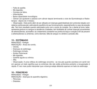 225
-	 Falta de apetite.
-	 Má digestão.
-	 Começo de febre.
-	 Inflamações.
-	 Baixa capacidade imunológica.
-	 Câncer (só ajudando a pessoa com câncer depois terminando o ciclo de Quimioterapia e Radio-
terapia - depois de 2 meses).
-	 Observação - Este ponto além de ser utilizado em doenças gastrintestinais tem profunda relação com
sistema cardiovascular, estimulando equilíbrio do seu funcionamento, especialmente no caso de pressão
alta. Tem bom resultado quando estimulado junto com o ponto do coração. Se o cliente já fuma, bebe,
apresenta gordura no sangue ou tendência a diabetes, tem facilidade de contrair doenças provenientes
de arteriosclerose, aconselha- se o tratamento constante nos pontos do baço e coração a fim de prevenir
a arteriosclerose ou sintomas, como desmaio, falta de sangue no cérebro e pressão alta.
15	-	 ESTÔMAGO
MANUSEIO - Polegar
INDICAÇÃO - Ânsia de vomito.
- Vômito.
-	 Doenças do estômago.
-	 Estômago inchado.
-	 Acidez Estomacal.
-	 Má digestão.
-	 Gastrite aguda ou crônica.
-	 Afta.
-	 Observação- A zona reflexa do estômago encontra - se nos pés quando acontece em sentir dor
em apenas um lado significa que os sintomas não são estão profundos portanto a recuperação é
rápida. È raro mais pode interpretar que a doença esteja afetando apenas um lado do estômago.
16	-	 PÂNCREAS
MANUSEIO - Polegar.
INDICAÇÃO - Doenças do aparelho digestivo.
-	 Pâncreas.
-	 Diabetes.
 