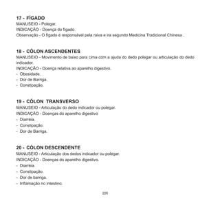 226
17	-	 FÍGADO
MANUSEIO - Polegar.
INDICAÇÃO - Doença do fígado.
Observação - O fígado é responsável pela raiva e ira segundo Medicina Tradicional Chinesa .
18	-	 CÓLON ASCENDENTES
MANUSEIO - Movimento de baixo para cima com a ajuda do dedo polegar ou articulação do dedo
indicador.
INDICAÇÃO - Doença relativa ao aparelho digestivo.
-	 Obesidade.
-	 Dor de Barriga.
-	 Constipação.
19	-	 CÓLON TRANSVERSO
MANUSEIO - Articulação do dedo indicador ou polegar.
INDICAÇÃO - Doenças do aparelho digestivo
- Diarréia.
-	 Constipação.
-	 Dor de Barriga.
20	-	 CÓLON DESCENDENTE
MANUSEIO - Articulação dos dedos indicador ou polegar.
INDICAÇÃO - Doenças do aparelho digestivo.
-	 Diarréia.
-	 Constipação.
-	 Dor de barriga.
-	 Inflamação no intestino.
 