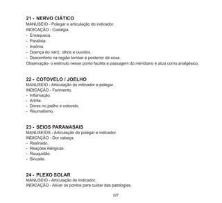 227
21	-	NERVO CIÁTICO
MANUSEIO - Polegar e articulação do indicador.
INDICAÇÃO - Ciatalgia.
- Enxaqueca.
-	 Paralisia.
-	 Insônia.
-	 Doença do nariz, olhos e ouvidos.
- Desconforto na região lombar e posterior da coxa.
Observação- o estimulo nesse ponto facilita a passagem do meridiano e atua como analgésico.
22	-	 COTOVELO / JOELHO
MANUSEIO - Articulação do indicador e polegar.
INDICAÇÃO - Ferimento.
- Inflamação.
-	 Artrite.
-	 Dores no joelho e cotovelo.
-	 Reumatismo.
23	-	 SEIOS PARANASAIS
MANUSEIOS - Articulação do polegar e indicador.
INDICAÇÃO - Dor cabeça.
-	 Resfriado.
-	 Reações Alérgicas.
-	 Rouquidão.
- Sinusite.
24	-	 PLEXO SOLAR
MANUSEIO - Articulação do Indicador.
INDICAÇÃO - Ativar os pontos para cuidar das patologias.
 