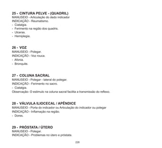 228
25	-	 CINTURA PELVE - (QUADRIL)
MANUSEIO - Articulação do dedo indicador
INDICAÇÃO - Reumatismo.
- Ciatalgia.
- Ferimento na região dos quadris.
- Ulceras.
- Hemiplegia.
26	-	 VOZ
MANUSEIO - Polegar.
INDICAÇÃO - Voz rouca.
- Afonia.
- Bronquite.
27	-	 COLUNA SACRAL
MANUSEIO - Polegar - lateral do polegar.
INDICAÇÃO - Ferimento no sacro.
- Ciatalgia.
Observação- O estimulo na coluna sacral facilita a transmissão do reflexo.
28	-	 VÁLVULA ILIOCECAL / APÊNDICE
MANUSEIO - Porta do indicador ou Articulação do indicador ou polegar
INDICAÇÃO - Inflamação na região.
- Dores.
29	-	 PRÓSTATA / ÚTERO
MANUSEIO - Polegar.
INDICAÇÃO - Problemas no útero e próstata.
 