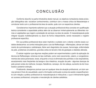 231
C O N C L U S Ã O
	 Conforme descrito na parte introdutória deste manual, os objetivos norteadores desta produ-
ção bibliográfica são: socializar conhecimentos, contribuir com a massa crítica da Massoterapia e
corroborar tanto com o profissional da área da saúde, quão com os respectivos clientes.
	 Consideramos importante salientar que a atuação profissional ética consiste em qualificação
teórica consistente e capacidade prática além de se observar ininterruptamente as diferentes nor-
mas e Legislações que regem a prestação de serviços na área da saúde. O massoterapeuta pode
integrar equipes multidisciplinares ou atuar de forma independente, sendo necessário o registro
profissional específico.
	 Em sua prática profissional deve estar implícito o cuidado com o cliente e dentre esses cui-
dados destacamos: as contra indicações para o uso da Reflexologia - inflamações; câncer em trata-
mento de quimioterapia e radioterapia, febre sem diagnóstico da causas, hemorragia, enfermidade
da pele, problemas circulatórios, gravidez antes do terceiro mês de gestação e diabetes alterada.
	 É salutar registrar que algumas reações podem ser experimentadas a partir da aplicação da
técnica da Reflexologia: sintomas do tipo resfriado, como nariz escorrendo, catarro, e congestiona-
mentos dos seios paranasais, tosse, enquanto o muco é eliminado dos pulmões e vias respiratórias,
esvaziamento mais freqüentes da bexiga e dos intestinos, erupção da pele - algumas doenças de
pele pioram antes de melhorar, bocejos, flatulência, cansaço, dor de cabeça, aumento da dor loca-
lizada e posterior extinção.
	 Finalizando, desejamos pontuar que em qualquer área de atuação profissional, um bom ser-
viço jamais é fruto de casualidade, assim a formação continuada na área da saúde e especificamen-
te com relação a prática profissional do massoterapeuta é indiscutível, o que é intimamente ligado
ao sucesso profissional, conquista e manutenção de clientes satisfeitos.
 