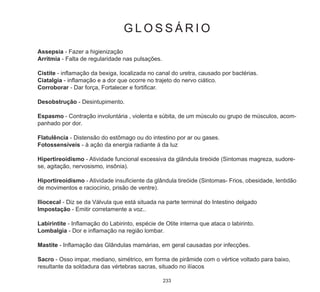 233
G L O S S Á R I O
Assepsia - Fazer a higienização
Arritmia - Falta de regularidade nas pulsações.
Cistite - inflamação da bexiga, localizada no canal do uretra, causado por bactérias.
Ciatalgia - inflamação e a dor que ocorre no trajeto do nervo ciático.
Corroborar - Dar força, Fortalecer e fortificar.
Desobstrução - Desintupimento.
Espasmo - Contração involuntária , violenta e súbita, de um músculo ou grupo de músculos, acom-
panhado por dor.
Flatulência - Distensão do estômago ou do intestino por ar ou gases.
Fotossensíveis - à ação da energia radiante á da luz
Hipertireoidismo - Atividade funcional excessiva da glândula tireóide (Sintomas magreza, sudore-
se, agitação, nervosismo, insônia).
Hiportireoidismo - Atividade insuficiente da glândula tireóide (Sintomas- Frios, obesidade, lentidão
de movimentos e raciocínio, prisão de ventre).
Iliocecal - Diz se da Válvula que está situada na parte terminal do Intestino delgado
Impostação - Emitir corretamente a voz..
Labirintite - Inflamação do Labirinto, espécie de Otite interna que ataca o labirinto.
Lombalgia - Dor e inflamação na região lombar.
Mastite - Inflamação das Glândulas mamárias, em geral causadas por infecções.
Sacro - Osso impar, mediano, simétrico, em forma de pirâmide com o vértice voltado para baixo,
resultante da soldadura das vértebras sacras, situado no ilíacos
 