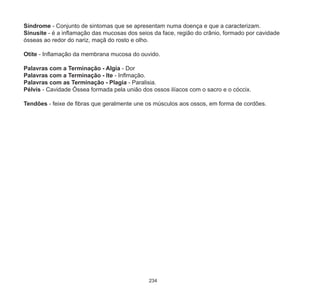234
Síndrome - Conjunto de sintomas que se apresentam numa doença e que a caracterizam.
Sinusite - é a inflamação das mucosas dos seios da face, região do crânio, formado por cavidade
ósseas ao redor do nariz, maçã do rosto e olho.
Otite - Inflamação da membrana mucosa do ouvido.
Palavras com a Terminação - Algia - Dor
Palavras com a Terminação - Ite - Inflmação.
Palavras com as Terminação - Plagia - Paralisia.
Pélvis - Cavidade Óssea formada pela união dos ossos ilíacos com o sacro e o cóccix.
Tendões - feixe de fibras que geralmente une os músculos aos ossos, em forma de cordões.
 