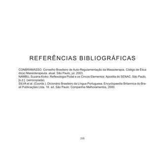 235
REFERÊNCIAS BIBLIOGRÁFICAS
CONBRAMASSO. Conselho Brasileiro de Auto-Regulamentação da Massoterapia. Código de Ética
do(a) Massoterapeuta. atual. São Paulo, jul. 2003.
NAMBU, Suzana Kioko. Reflexologia Podal e os Cincos Elementos. Apostila do SENAC, São Paulo,
[s.d.]. (xerocopiada).
SILVA et al. (Coords.). Dicionário Brasileiro da Língua Portuguesa. Encyclopaedia Britannica do Bra-
sil Publicações Ltda. 16. ed. São Paulo: Companhia Melhoramentos, 2000.
 