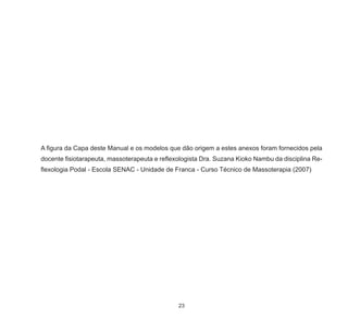23
A figura da Capa deste Manual e os modelos que dão origem a estes anexos foram fornecidos pela
docente fisiotarapeuta, massoterapeuta e reflexologista Dra. Suzana Kioko Nambu da disciplina Re-
flexologia Podal - Escola SENAC - Unidade de Franca - Curso Técnico de Massoterapia (2007)
 
