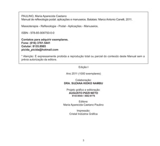 3
PAULINO, Maria Aparecida Caetano
Manual de reflexologia podal: aplicações e manuseios. Batatais: Marco Antonio Canelli, 2011.
Massoterapia - Reflexologia - Podal - Aplicações - Manuseios.
ISBN - 978-85-908750-0-0
Contatos para adquirir exemplares.
Fone: (016) 3761.5441
Celular: 8135.8985
picida_picida@hotmail.com
* Atenção: É expressamente proibida a reprodução total ou parcial do conteúdo deste Manual sem a
prévia autorização da editora.
Edição I
Ano 2011 (1000 exemplares)
Colaboração:
DRA. SUZANA KIOKO NAMBU
Projeto gráfico e editoração:
AUGUSTO PIZZI NETO
9143-9544 / 3662-8776
Editora:
Maria Aparecida Caetano Paulino
Impressão:
Cristal Indústria Gráfica
 