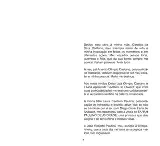7
Dedico esta obra à minha mãe, Geralda da
Silva Caetano, meu exemplo maior de vida e
minha inspiração em todos os momentos e em
diferentes ações. Meu espelho pessoa forte,
guerreira e feliz, que da sua forma sempre me
apoiou. Faltam palavras. A ela tudo.
A meu pai Arsenio Olimpio Caetano, personalida-
de marcante, também responsável por meu cará-
ter e minha pessoa. Muito me ensinou.
Aos meus irmãos Celso Luiz Olimpio Caetano e
Eliana Aparecida Caetano de Oliveira, que com
suas particularidades me ensinam cotidianamen-
te o verdadeiro sentido da palavra irmandade.
A minha filha Laura Caetano Paulino, personifi-
cação de honradez e espírito ativo, que se não
se bastasse por si só, com Diego Cesar Faria de
Andrade, me presenteou com a vinda de SARAH
PAULINO DE ANDRADE, uma princesa que deu
alegria e da novo norte a nossas vidas.
à José Roberto Paulino, meu esposo e compa-
nheiro, que a cada dia me torna uma pessoa me-
lhor. Ser inigualável.
 