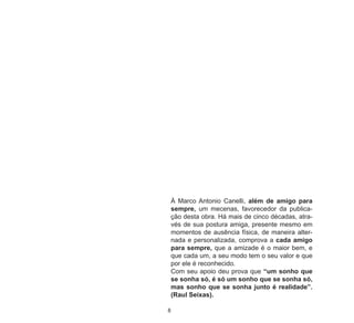 8
À Marco Antonio Canelli, além de amigo para
sempre, um mecenas, favorecedor da publica-
ção desta obra. Há mais de cinco décadas, atra-
vés de sua postura amiga, presente mesmo em
momentos de ausência física, de maneira alter-
nada e personalizada, comprova a cada amigo
para sempre, que a amizade é o maior bem, e
que cada um, a seu modo tem o seu valor e que
por ele é reconhecido.
Com seu apoio deu prova que “um sonho que
se sonha só, é só um sonho que se sonha só,
mas sonho que se sonha junto é realidade”.
(Raul Seixas).
 