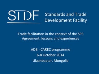 Trade	
  facilita,on	
  in	
  the	
  context	
  of	
  the	
  SPS	
  
Agreement:	
  lessons	
  and	
  experiences	
  
	
  
ADB	
  -­‐	
  CAREC	
  programme	
  
6-­‐8	
  October	
  2014	
  
Ulaanbaatar,	
  Mongolia	
  	
  
	
  
	
  
Standards	
  and	
  Trade	
  	
  
Development	
  Facility	
  
 