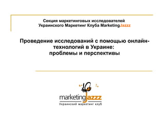 Секция маркетинговых исследователей  Украинского Маркетинг Клуба  Marketing Jazzz Проведение исследований с помощью онлайн-технологий в Украине:  проблемы и перспективы 