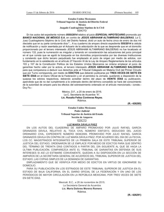 Lunes 15 de febrero de 2016 DIARIO OFICIAL (Primera Sección) 105
Estados Unidos Mexicanos
Tribunal Superior de Justicia del Distrito Federal
México
Juzgado Cuadragésimo Séptimo de lo Civil
EDICTO
En los autos del expediente número 0555/2014 relativo al juicio ESPECIAL HIPOTECARIO promovido por
BANCO NACIONAL DE MÉXICO S.A. en contra de JESÚS ABRAHAM ALTAMIRANO BALDERAS. La C.
Juez Cuadragésimo Séptimo de lo Civil, del Distrito federal, dictó un auto de fecha cinco de enero de dos mil
dieciséis que en su parte conducente dice:"... A su cuaderno de amparo directo expediente 555/2014 la cédula
de notificación y razón asentada por el Actuario de la adscripción de la que se desprende que en el domicilio
proporcionado por el tercero interesado JESÚS ABRAHAM ALTAMIRANO BALDERAS no fue localizado el
número 133, pues la numeración es irregular y tomando en consideración las actuaciones del juicio principal
en el que consta que se agotó la búsqueda en los domicilios proporcionados por las diversas Instituciones
y constando que dicho tercero perjudicado fue emplazado al juicio de origen por medio de edictos, con
fundamento en lo establecido en el artículo 27 fracción III de la Ley de Amparo Reglamentaria de los artículos
103 y 107 de la Constitución Política de los Estados Unidos Mexicanos se ordena emplazar al juicio de
garantías hecho valer por la actora, al tercero interesado JESÚS ABRAHAM ALTAMIRANO BALDERAS
para que comparezca a deducir sus derechos ante el Tribunal Colegiado en Materia Civil del Primer Circuito
que por Turno corresponda, por medio de EDICTOS que deberán publicarse por TRES VECES DE SIETE EN
SIETE DÍAS en el Diario Oficial de la Federación y en el periódico la Jornada, quedando a disposición de la
quejosa los edictos respectivos, debiendo acreditar dentro del plazo de VEINTE DÍAS su publicación,
apercibida que de no dar cumplimiento a lo ordenado dentro del término concedido se hará del conocimiento
de la autoridad de amparo para los efectos del sobreseimiento ordenado en el artículo mencionado.- conste.-
Doy Fe.-
México, D.F., a 20 de enero de 2016.
La C. Secretaria de Acuerdos “A”.
Lic. Rosalía Felisa Contreras Reyes.
Rúbrica.
(R.- 426285)
Estados Unidos Mexicanos
Poder Judicial
Tribunal Superior de Justicia del Estado
Sección de Amparos
EDICTO
LUZ MARÍA DÁVILA PÁEZ
EN LOS AUTOS DEL CUADERNO DE AMPARO PROMOVIDO POR JULIO RAFAEL GARCÍA
GRANADOS DÁVILA, RELATIVO AL TOCA CIVIL NÚMERO 0397/2013, DEDUCIDO DEL JUICIO
ORDINARIO CIVIL, EXPEDIENTE NÚMERO 0938/2009, PROMOVIDO POR JULIO RAFAEL GARCÍA
GRANADOS DÁVILA EN CONTRA DE LUZ MARÍA DÁVILA PÁEZ. POR ACUERDO DEL DÍA DE LA FECHA,
LOS CC. MAGISTRADOS INTEGRANTES DE LA PRIMERA SALA DE ESTE TRIBUNAL SUPERIOR DE
JUSTICIA DEL ESTADO, ORDENARON SE LE EMPLACE POR MEDIO DE EDICTOS PARA QUE DENTRO
DEL TÉRMINO DE TREINTA DÍAS CONTADOS A PARTIR DEL DÍA SIGUIENTE AL QUE SE HAGA LA
ÚLTIMA PUBLICACIÓN, COMPAREZCA ANTE EL TRIBUNAL DE GARANTÍAS EN DEFENSA DE SUS
INTERESES SI ASÍ LO ESTIMARE CONVENIENTE. QUEDAN A SU DISPOSICIÓN EN LA SECCIÓN DE
AMPAROS DE LA SECRETARÍA GENERAL DE ACUERDOS DEL TRIBUNAL SUPERIOR DE JUSTICIA DEL
ESTADO, LAS COPIAS SIMPLES DE LA DEMANDA DE GARANTÍAS.
EMPLAZAMIENTO QUE SE VERIFICA POR MEDIO DE EDICTOS EN VIRTUD DE IGNORARSE SU
DOMICILIO.
PARA SU PUBLICACIÓN EN LOS ESTRADOS DE ESTE TRIBUNAL SUPERIOR DE JUSTICIA EN EL
ESTADO DE BAJA CALIFORNIA, EN EL DIARIO OFICIAL DE LA FEDERACIÓN Y EN UNO DE LOS
PERIÓDICOS DE MAYOR CIRCULACIÓN EN LA REPÚBLICA MEXICANA, POR TRES VECES DE SIETE
EN SIETE DÍAS.
Mexicali, B.C., a 26 de noviembre de 2015.
La Secretaria General de Acuerdos
Lic. María Dolores Moreno Romero
Rúbrica.
(R.- 426291)
 