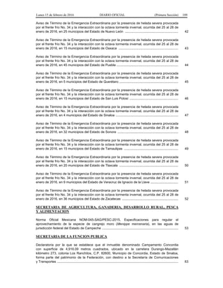Lunes 15 de febrero de 2016 DIARIO OFICIAL (Primera Sección) 109
Aviso de Término de la Emergencia Extraordinaria por la presencia de helada severa provocada
por el frente frío No. 34 y la interacción con la octava tormenta invernal, ocurrida del 25 al 28 de
enero de 2016, en 25 municipios del Estado de Nuevo León .......................................................... 42
Aviso de Término de la Emergencia Extraordinaria por la presencia de helada severa provocada
por el frente frío No. 34 y la interacción con la octava tormenta invernal, ocurrida del 25 al 28 de
enero de 2016, en 15 municipios del Estado de Oaxaca ................................................................. 43
Aviso de Término de la Emergencia Extraordinaria por la presencia de helada severa provocada
por el frente frío No. 34 y la interacción con la octava tormenta invernal, ocurrida del 25 al 28 de
enero de 2016, en 45 municipios del Estado de Puebla ................................................................... 44
Aviso de Término de la Emergencia Extraordinaria por la presencia de helada severa provocada
por el frente frío No. 34 y la interacción con la octava tormenta invernal, ocurrida del 25 al 28 de
enero de 2016, en 5 municipios del Estado de Querétaro ................................................................ 45
Aviso de Término de la Emergencia Extraordinaria por la presencia de helada severa provocada
por el frente frío No. 34 y la interacción con la octava tormenta invernal, ocurrida del 25 al 28 de
enero de 2016, en 15 municipios del Estado de San Luis Potosí ..................................................... 46
Aviso de Término de la Emergencia Extraordinaria por la presencia de helada severa provocada
por el frente frío No. 34 y la interacción con la octava tormenta invernal, ocurrida del 25 al 28 de
enero de 2016, en 4 municipios del Estado de Sinaloa .................................................................... 47
Aviso de Término de la Emergencia Extraordinaria por la presencia de helada severa provocada
por el frente frío No. 34 y la interacción con la octava tormenta invernal, ocurrida del 25 al 28 de
enero de 2016, en 32 municipios del Estado de Sonora .................................................................. 48
Aviso de Término de la Emergencia Extraordinaria por la presencia de helada severa provocada
por el frente frío No. 34 y la interacción con la octava tormenta invernal, ocurrida del 25 al 28 de
enero de 2016, en 15 municipios del Estado de Tamaulipas ........................................................... 49
Aviso de Término de la Emergencia Extraordinaria por la presencia de helada severa provocada
por el frente frío No. 34 y la interacción con la octava tormenta invernal, ocurrida del 25 al 28 de
enero de 2016, en 20 municipios del Estado de Tlaxcala ................................................................ 50
Aviso de Término de la Emergencia Extraordinaria por la presencia de helada severa provocada
por el frente frío No. 34 y la interacción con la octava tormenta invernal, ocurrida del 25 al 28 de
enero de 2016, en 9 municipios del Estado de Veracruz de Ignacio de la Llave .............................. 51
Aviso de Término de la Emergencia Extraordinaria por la presencia de helada severa provocada
por el frente frío No. 34 y la interacción con la octava tormenta invernal, ocurrida del 25 al 28 de
enero de 2016, en 36 municipios del Estado de Zacatecas ............................................................. 52
SECRETARIA DE AGRICULTURA, GANADERIA, DESARROLLO RURAL, PESCA
Y ALIMENTACION
Norma Oficial Mexicana NOM-045-SAG/PESC-2015, Especificaciones para regular el
aprovechamiento de la especie de cangrejo moro (Menippe mercenaria), en las aguas de
jurisdicción federal del Estado de Campeche ................................................................................... 53
SECRETARIA DE LA FUNCION PUBLICA
Declaratoria por la que se establece que el inmueble denominado Campamento Concordia
con superficie de 4,916.09 metros cuadrados, ubicado en la carretera Durango-Mazatlán
kilómetro 273, colonia Los Ranchitos, C.P. 82600, Municipio de Concordia, Estado de Sinaloa,
forma parte del patrimonio de la Federación, con destino a la Secretaría de Comunicaciones
y Transportes .................................................................................................................................... 63
 