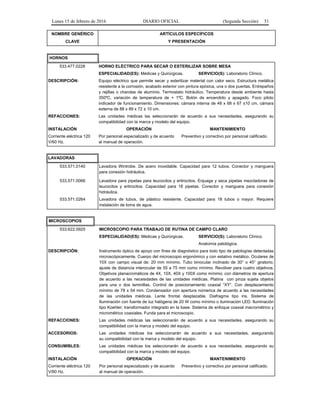 Lunes 15 de febrero de 2016 DIARIO OFICIAL (Segunda Sección) 51
NOMBRE GENÉRICO
CLAVE
ARTÍCULOS ESPECÍFICOS
Y PRESENTACIÓN
HORNOS
533.477.0228 HORNO ELÉCTRICO PARA SECAR O ESTERILIZAR SOBRE MESA
ESPECIALIDAD(ES): Médicas y Quirúrgicas. SERVICIO(S): Laboratorio Clínico.
DESCRIPCIÓN: Equipo eléctrico que permite secar y esterilizar material con calor seco. Estructura metálica
resistente a la corrosión, acabado exterior con pintura epóxica, una o dos puertas. Entrepaños
y rejillas o charolas de aluminio. Termostato hidráulico. Temperatura desde ambiente hasta
350ºC, variación de temperatura de + 1ºC. Botón de encendido y apagado. Foco piloto
indicador de funcionamiento. Dimensiones: cámara interna de 48 x 68 x 67 ±10 cm, cámara
externa de 88 x 89 x 72 ± 10 cm.
REFACCIONES: Las unidades médicas las seleccionarán de acuerdo a sus necesidades, asegurando su
compatibilidad con la marca y modelo del equipo.
INSTALACIÓN OPERACIÓN MANTENIMIENTO
Corriente eléctrica 120
V/60 Hz.
Por personal especializado y de acuerdo
al manual de operación.
Preventivo y correctivo por personal calificado.
LAVADORAS
533.571.0140 Lavadora Wintrobe. De acero inoxidable. Capacidad para 12 tubos. Conector y manguera
para conexión hidráulica.
533.571.0066 Lavadora para pipetas para leucocitos y eritrocitos. Enjuaga y seca pipetas mezcladoras de
leucocitos y eritrocitos. Capacidad para 18 pipetas. Conector y manguera para conexión
hidráulica.
533.571.0264 Lavadora de tubos, de plástico resistente. Capacidad para 18 tubos o mayor. Requiere
instalación de toma de agua.
MICROSCOPIOS
533.622.0925 MICROSCOPIO PARA TRABAJO DE RUTINA DE CAMPO CLARO
ESPECIALIDAD(ES): Médicas y Quirúrgicas. SERVICIO(S): Laboratorio Clínico.
Anatomía patológica.
DESCRIPCIÓN: Instrumento óptico de apoyo con fines de diagnóstico para todo tipo de patologías detectadas
microscópicamente. Cuerpo del microscopio ergonómico y con estativo metálico. Oculares de
10X con campo visual de: 20 mm mínimo. Tubo binocular inclinado de 30° o 45° giratorio,
ajuste de distancia interocular de 55 a 75 mm como mínimo. Revólver para cuatro objetivos.
Objetivos planacromáticos de 4X, 10X, 40X y 100X como mínimo; con diámetros de apertura
de acuerdo a las necesidades de las unidades médicas. Platina con pinza sujeta objetos
para una o dos laminillas. Control de posicionamiento coaxial “XY”. Con desplazamiento
mínimo de 78 x 54 mm. Condensador con apertura númerica de acuerdo a las necesidades
de las unidades médicas. Lente frontal desplazable. Diafragma tipo iris. Sistema de
Iluminación con fuente de luz halógena de 20 W como mínimo o iluminación LED. Iluminación
tipo Koehler; transformador integrado en la base. Sistema de enfoque coaxial macrométrico y
micrométrico coaxiales. Funda para el microscopio.
REFACCIONES: Las unidades médicas las seleccionarán de acuerdo a sus necesidades, asegurando su
compatibilidad con la marca y modelo del equipo.
ACCESORIOS: Las unidades médicas los seleccionarán de acuerdo a sus necesidades, asegurando
su compatibilidad con la marca y modelo del equipo.
CONSUMIBLES: Las unidades médicas los seleccionarán de acuerdo a sus necesidades, asegurando su
compatibilidad con la marca y modelo del equipo.
INSTALACIÓN OPERACIÓN MANTENIMIENTO
Corriente eléctrica 120
V/60 Hz.
Por personal especializado y de acuerdo
al manual de operación.
Preventivo y correctivo por personal calificado.
 