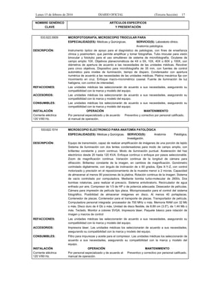 Lunes 15 de febrero de 2016 DIARIO OFICIAL (Tercera Sección) 17
NOMBRE GENÉRICO
CLAVE
ARTÍCULOS ESPECÍFICOS
Y PRESENTACIÓN
533.622.0909 MICROFOTOGRAFÍA, MICROSCOPIO TRIOCULAR PARA
ESPECIALIDAD(ES): Médicas y Quirúrgicas. SERVICIO(S): Laboratorio clínico.
Anatomía patológica.
DESCRIPCIÓN: Instrumento óptico de apoyo para el diagnóstico de patologías, con fines de enseñanza
clínica y postmortem; que permite amplificar y tomar fotografías. Tubo triocular para visión
binocular y fototubo para el uso simultáneo de sistema de microfotografía. Oculares de
campo amplio 10X. Objetivos planacromáticos de 4X o 5X, 10X, 40X o 60X y 100X, con
diámetros de apertura de acuerdo a las necesidades de las unidades médicas. Revolver
para cinco objetivos. Dispositivo para microfotografía de 35 mm, con fuentes de control
automático para niveles de iluminación, tiempo de disparo. Condensador con apertura
numérica de acuerdo a las necesidades de las unidades médicas. Platina mecánica fija con
movimiento en cruz. Enfoque macro-micrométrico coaxial. Fuente de iluminación de luz
halógena, con control de intensidad.
REFACCIONES: Las unidades médicas las seleccionarán de acuerdo a sus necesidades, asegurando su
compatibilidad con la marca y modelo del equipo.
ACCESORIOS: Las unidades médicas los seleccionarán de acuerdo a sus necesidades, asegurando su
compatibilidad con la marca y modelo del equipo.
CONSUMIBLES: Las unidades médicas los seleccionarán de acuerdo a sus necesidades, asegurando su
compatibilidad con la marca y modelo del equipo.
INSTALACIÓN OPERACIÓN MANTENIMIENTO
Corriente eléctrica
120 V/60 Hz.
Por personal especializado y de acuerdo
al manual de operación.
Preventivo y correctivo por personal calificado.
533.622.1014 MICROSCOPIO ELECTRONICO PARA ANATOMÍA PATOLÓGICA
ESPECIALIDAD(ES): Médicas y Quirúrgicas. SERVICIO(S): Anatomía Patológica,
Investigación.
DESCRIPCIÓN: Equipo de transmisión, capaz de realizar amplificación de imágenes de una porción de tejido
Sistema de iluminación con dos lentes condensadores para modo de campo amplio, con
brillantez constante y zoom continuo. Modo de iluminación puntual. Aceleración del haz
electrónico desde 20 hasta 120 KVA. Enfoque continuo o enfoque por pasos seleccionable.
Zoom de magnificación continua. Variación continua de la longitud de cámara para
difracción. Brillantez constante de la imagen, en cambios de magnificación. Goniómetro
controlado digitalmente, con ángulo de inclinación de ± 60 grados. Ejes X-Y-Z, con control
motorizado y precisión en el reposicionamiento de la muestra menor a 2 micras. Capacidad
de almacenar al menos 90 posiciones de la platina. Rotación continua de la imagen. Sistema
de vacío controlado por computadora. Mediante bomba turbo-molecular de 260l/s. Dos
bombas rotatorias, para realizar el prevacío. Sistema antivibratorio. Recirculador de agua
enfriado por aire. Compresor de 1/3 de HP o de potencia adecuada. Desecador de películas.
Cámara para impresión de película tipo placa. Microprocesador para el control del sistema
fotográfico. Posibilidad de almacenar imágenes en disco. Al menos 40 portaplacas.
Contenedor de placas. Contenedor para el transporte de placas. Transportador de película.
Computadora personal integrada: procesador de 700 MHz o más. Memoria RAM con 32 Mb
o más. Disco duro de 4 Gb o más. Unidad de disco flexible, de 8.89 cm (3.5"), de 1.44 Mb o
más. Teclado. Monitor a colores SVGA. Impresora láser. Paquete básico para rotación de
imagen y macros de control
REFACCIONES: Las unidades médicas las seleccionarán de acuerdo a sus necesidades, asegurando su
compatibilidad con la marca y modelo del equipo.
ACCESORIOS: Impresora láser. Las unidades médicas los seleccionarán de acuerdo a sus necesidades,
asegurando su compatibilidad con la marca y modelo del equipo.
CONSUMIBLES: Filtro para impurezas y aceite para el compresor. Las unidades médicas los seleccionarán de
acuerdo a sus necesidades, asegurando su compatibilidad con la marca y modelo del
equipo.
INSTALACIÓN OPERACIÓN MANTENIMIENTO
Corriente eléctrica
120 V/60 Hz.
Por personal especializado y de acuerdo al
manual de operación.
Preventivo y correctivo por personal calificado.
 