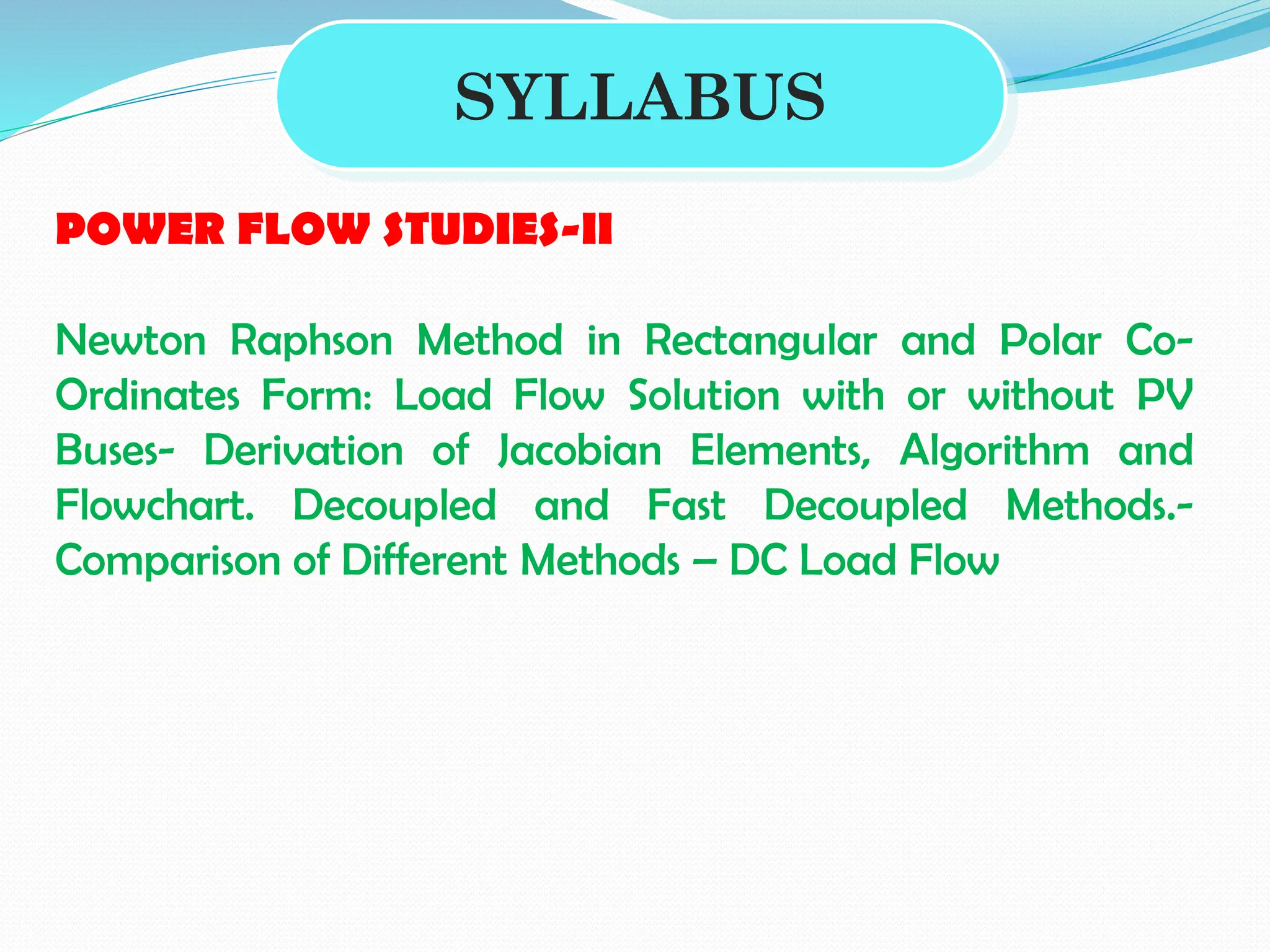 SYLLABUS
POWER FLOW STUDIES-II
Newton Raphson Method in Rectangular and Polar Co-
Ordinates Form: Load Flow Solution with or without PV
Buses- Derivation of Jacobian Elements, Algorithm and
Flowchart. Decoupled and Fast Decoupled Methods.-
Comparison of Different Methods – DC Load Flow
 