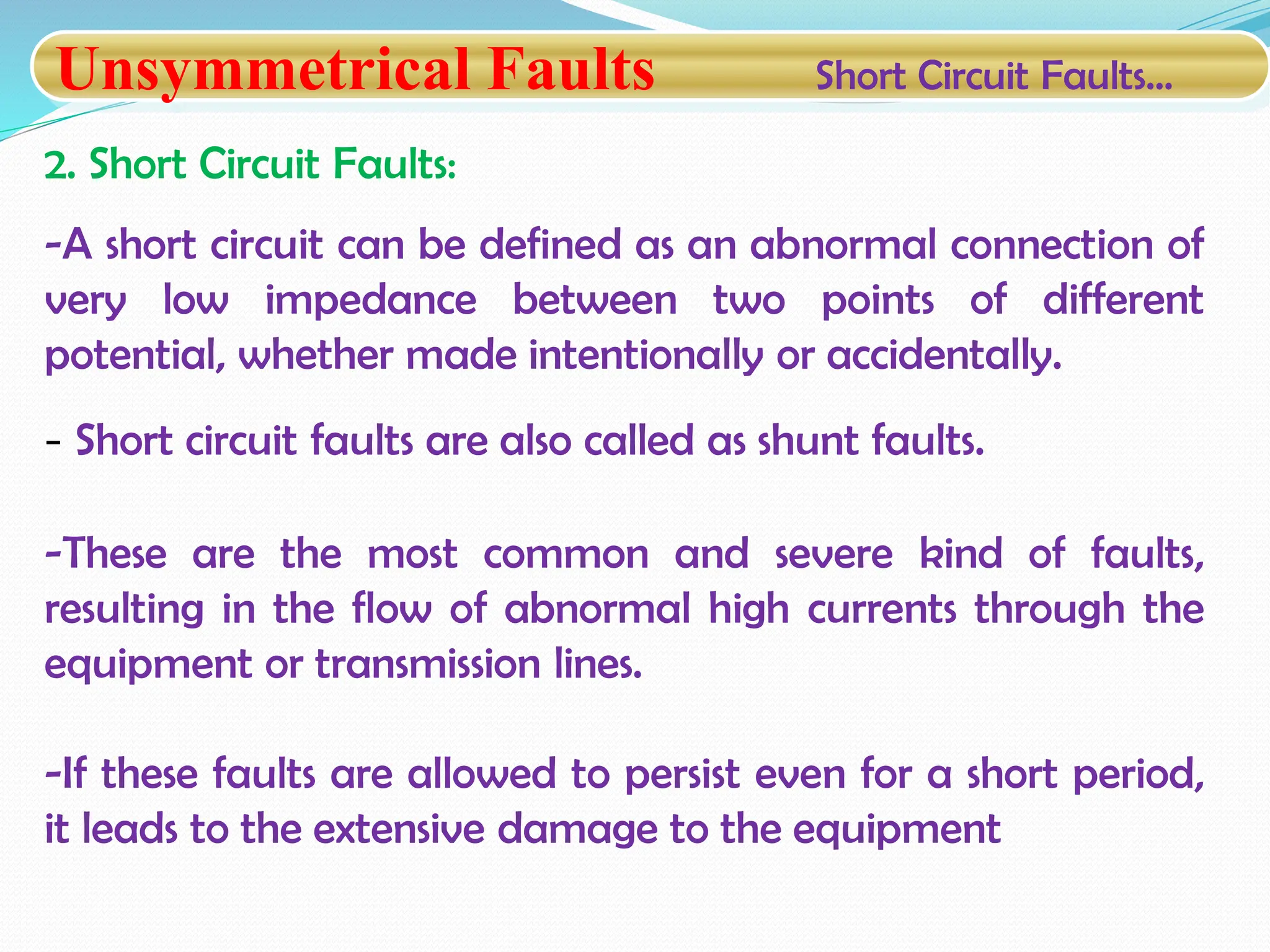 Unsymmetrical Faults Short Circuit Faults…
2. Short Circuit Faults:
-A short circuit can be defined as an abnormal connection of
very low impedance between two points of different
potential, whether made intentionally or accidentally.
- Short circuit faults are also called as shunt faults.
-These are the most common and severe kind of faults,
resulting in the flow of abnormal high currents through the
equipment or transmission lines.
-If these faults are allowed to persist even for a short period,
it leads to the extensive damage to the equipment
 