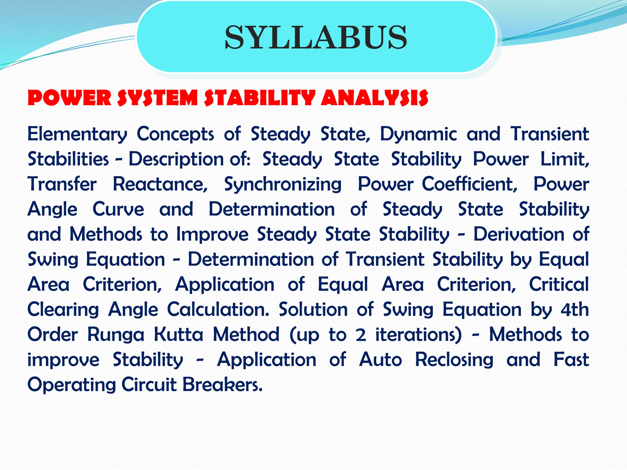 SYLLABUS
POWER SYSTEM STABILITY ANALYSIS
Elementary Concepts of Steady State, Dynamic and Transient
Stabilities - Description of: Steady State Stability Power Limit,
Transfer Reactance, Synchronizing Power Coefficient, Power
Angle Curve and Determination of Steady State Stability
and Methods to Improve Steady State Stability - Derivation of
Swing Equation - Determination of Transient Stability by Equal
Area Criterion, Application of Equal Area Criterion, Critical
Clearing Angle Calculation. Solution of Swing Equation by 4th
Order Runga Kutta Method (up to 2 iterations) - Methods to
improve Stability - Application of Auto Reclosing and Fast
Operating Circuit Breakers.
 