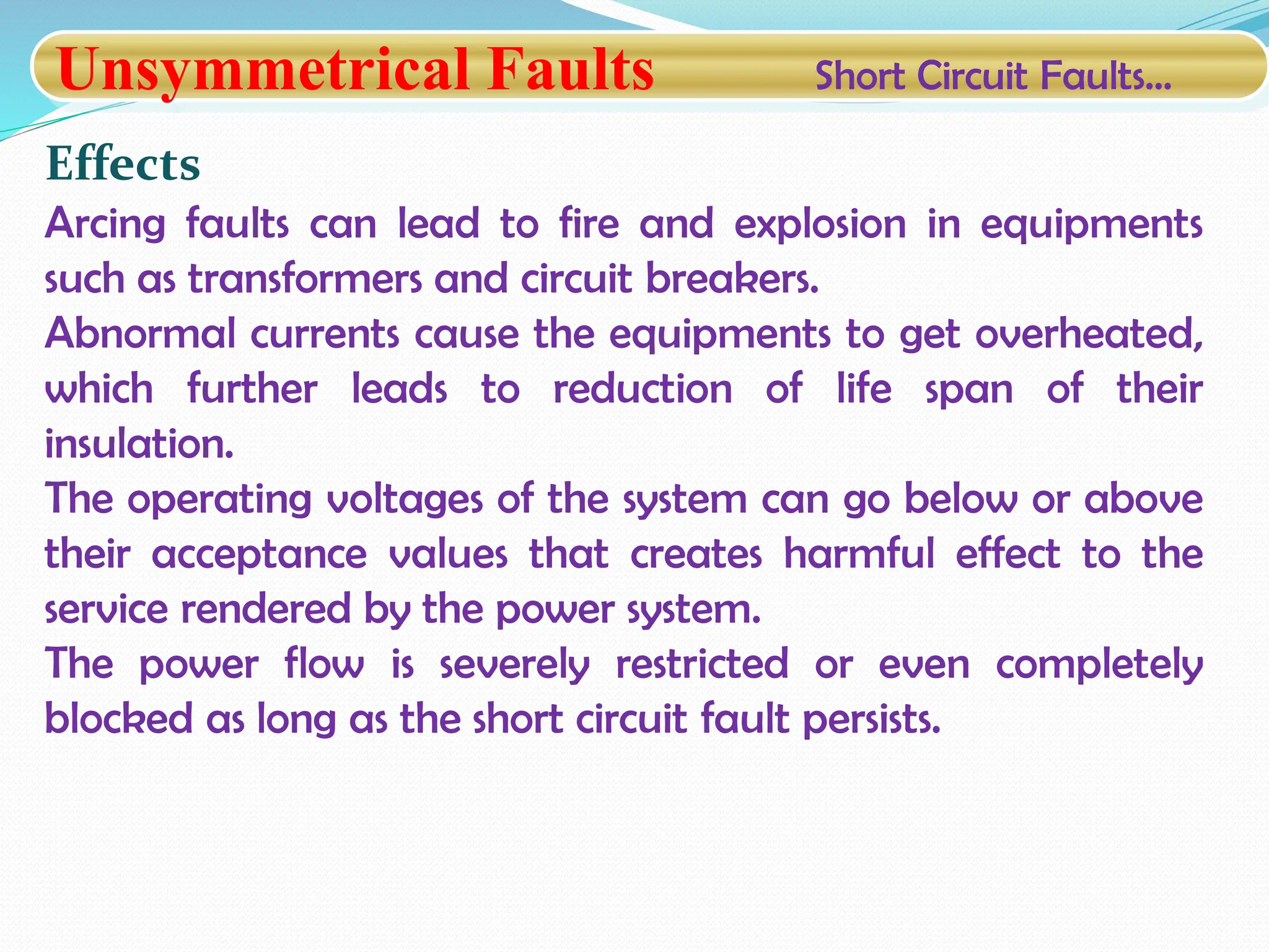 Unsymmetrical Faults Short Circuit Faults…
Effects
Arcing faults can lead to fire and explosion in equipments
such as transformers and circuit breakers.
Abnormal currents cause the equipments to get overheated,
which further leads to reduction of life span of their
insulation.
The operating voltages of the system can go below or above
their acceptance values that creates harmful effect to the
service rendered by the power system.
The power flow is severely restricted or even completely
blocked as long as the short circuit fault persists.
 