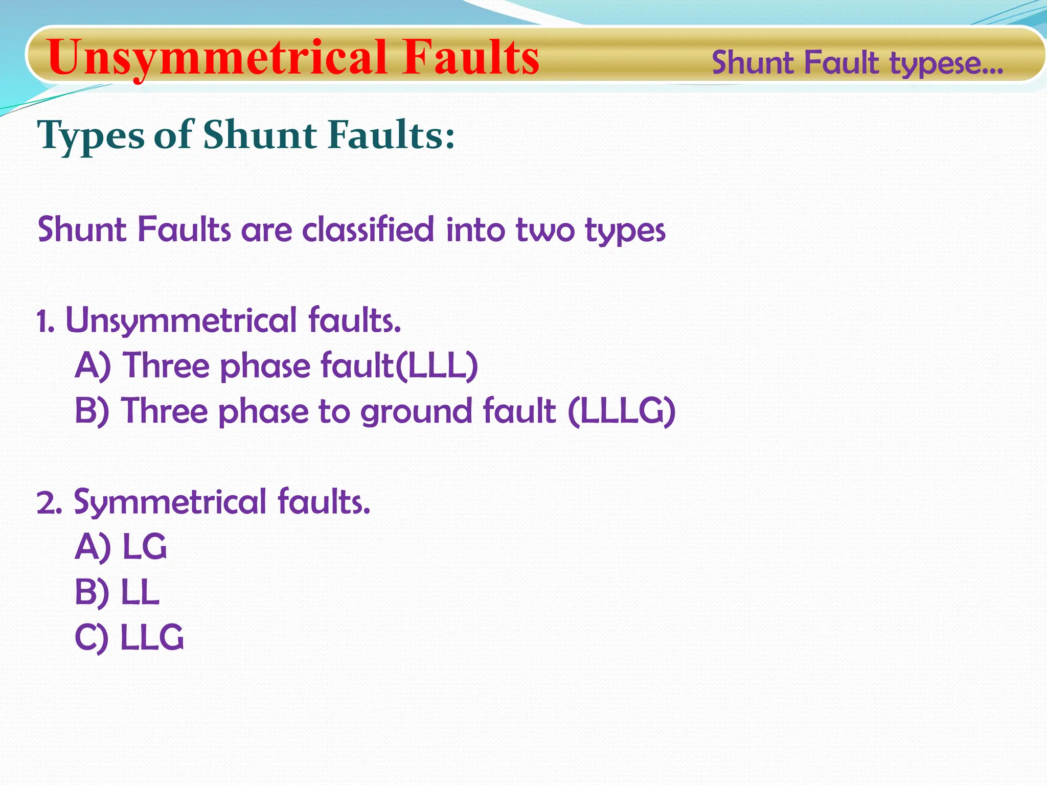 Unsymmetrical Faults Shunt Fault typese…
Types of Shunt Faults:
Shunt Faults are classified into two types
1. Unsymmetrical faults.
A) Three phase fault(LLL)
B) Three phase to ground fault (LLLG)
2. Symmetrical faults.
A) LG
B) LL
C) LLG
 