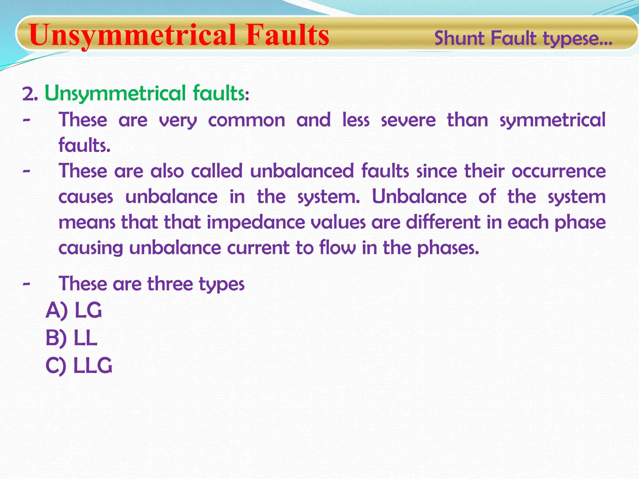 Unsymmetrical Faults Shunt Fault typese…
2. Unsymmetrical faults:
- These are very common and less severe than symmetrical
faults.
- These are also called unbalanced faults since their occurrence
causes unbalance in the system. Unbalance of the system
means that that impedance values are different in each phase
causing unbalance current to flow in the phases.
- These are three types
A) LG
B) LL
C) LLG
 