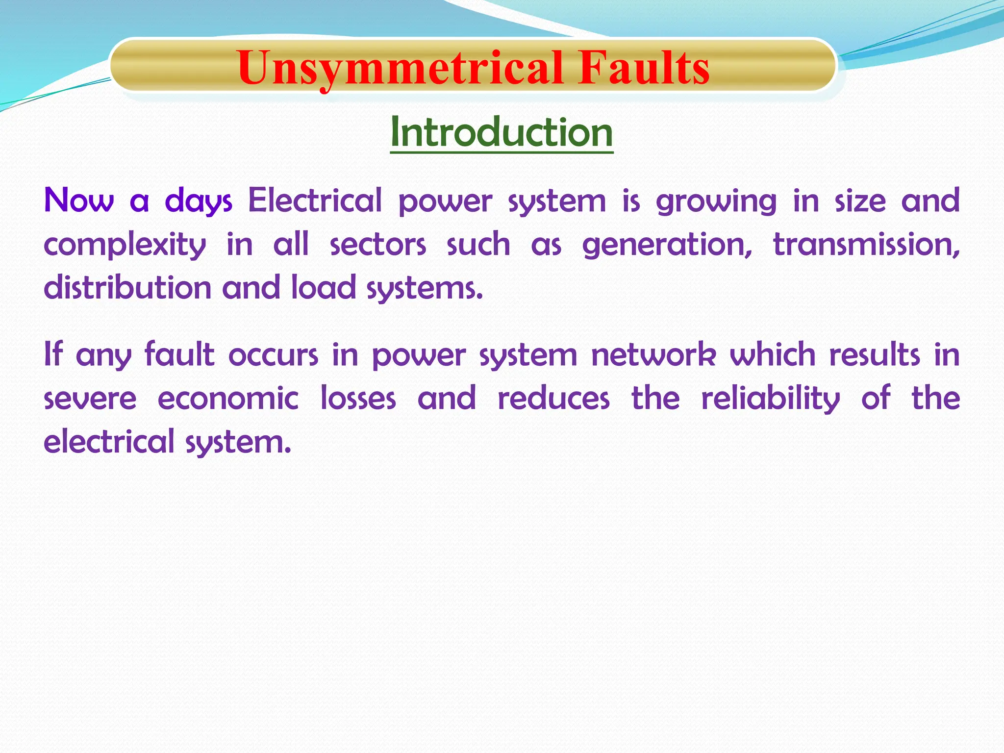Introduction
Now a days Electrical power system is growing in size and
complexity in all sectors such as generation, transmission,
distribution and load systems.
If any fault occurs in power system network which results in
severe economic losses and reduces the reliability of the
electrical system.
Unsymmetrical Faults
 