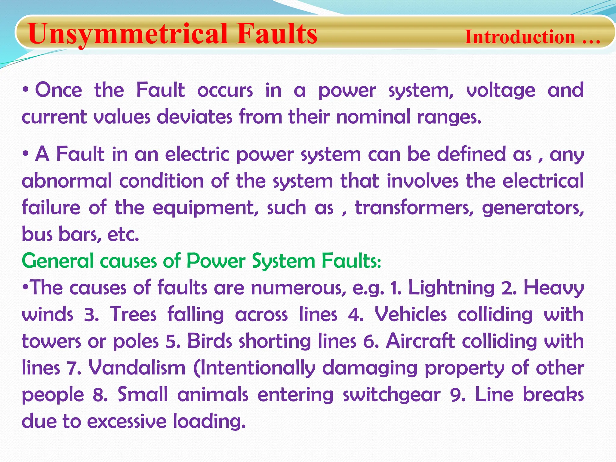 Unsymmetrical Faults Introduction …
• Once the Fault occurs in a power system, voltage and
current values deviates from their nominal ranges.
• A Fault in an electric power system can be defined as , any
abnormal condition of the system that involves the electrical
failure of the equipment, such as , transformers, generators,
bus bars, etc.
General causes of Power System Faults:
•The causes of faults are numerous, e.g. 1. Lightning 2. Heavy
winds 3. Trees falling across lines 4. Vehicles colliding with
towers or poles 5. Birds shorting lines 6. Aircraft colliding with
lines 7. Vandalism (Intentionally damaging property of other
people 8. Small animals entering switchgear 9. Line breaks
due to excessive loading.
 