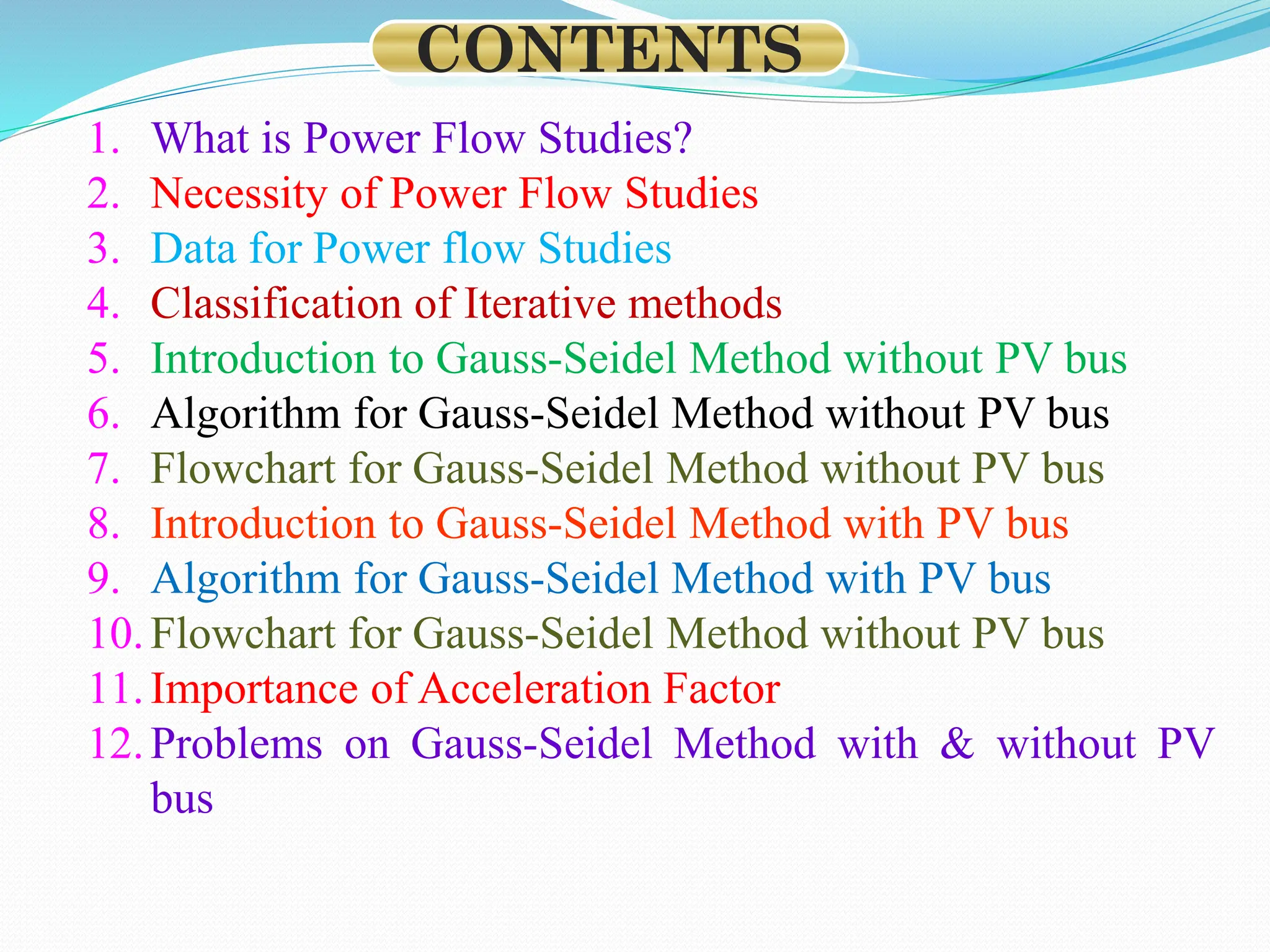 1. What is Power Flow Studies?
2. Necessity of Power Flow Studies
3. Data for Power flow Studies
4. Classification of Iterative methods
5. Introduction to Gauss-Seidel Method without PV bus
6. Algorithm for Gauss-Seidel Method without PV bus
7. Flowchart for Gauss-Seidel Method without PV bus
8. Introduction to Gauss-Seidel Method with PV bus
9. Algorithm for Gauss-Seidel Method with PV bus
10.Flowchart for Gauss-Seidel Method without PV bus
11.Importance of Acceleration Factor
12.Problems on Gauss-Seidel Method with & without PV
bus
CONTENTS
 