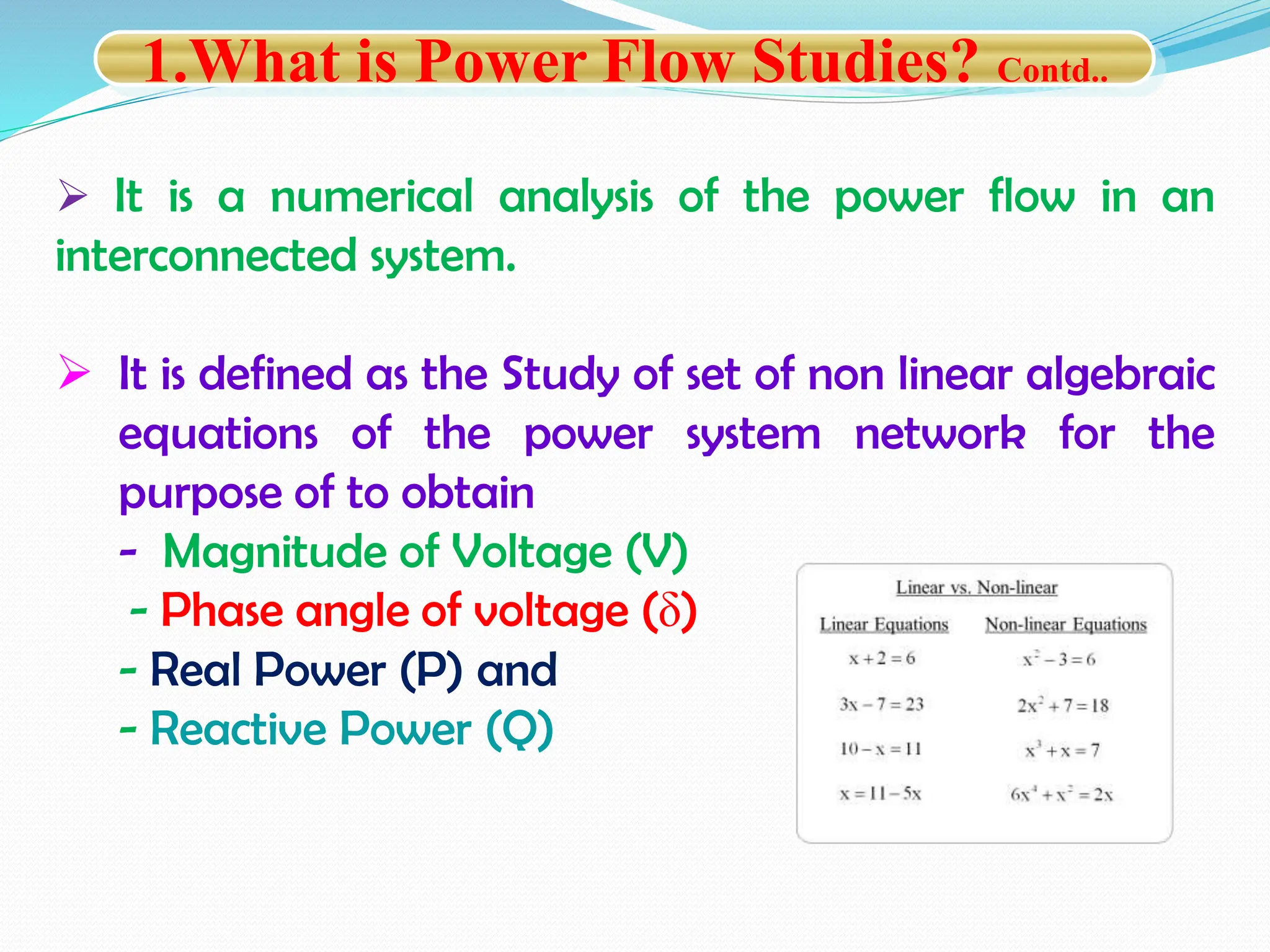  It is a numerical analysis of the power flow in an
interconnected system.
 It is defined as the Study of set of non linear algebraic
equations of the power system network for the
purpose of to obtain
- Magnitude of Voltage (V)
- Phase angle of voltage (δ)
- Real Power (P) and
- Reactive Power (Q)
1.What is Power Flow Studies? Contd..
 