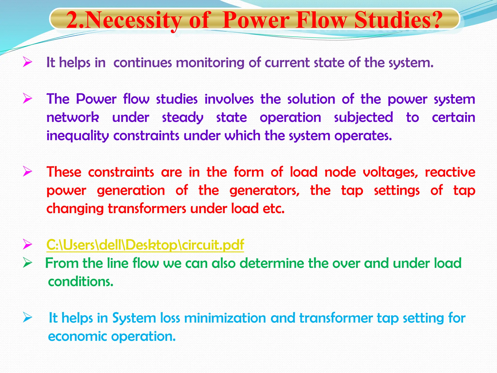  It helps in continues monitoring of current state of the system.
 The Power flow studies involves the solution of the power system
network under steady state operation subjected to certain
inequality constraints under which the system operates.
 These constraints are in the form of load node voltages, reactive
power generation of the generators, the tap settings of tap
changing transformers under load etc.
 C:UsersdellDesktopcircuit.pdf
 From the line flow we can also determine the over and under load
conditions.
 It helps in System loss minimization and transformer tap setting for
economic operation.
2.Necessity of Power Flow Studies?
 