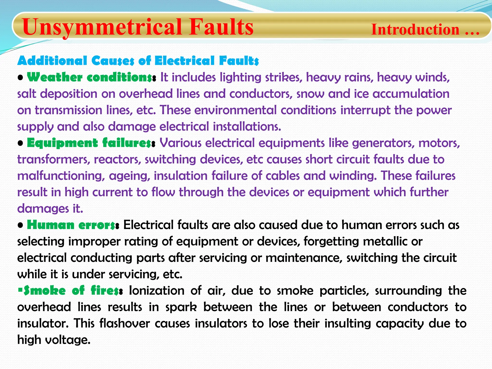 Unsymmetrical Faults Introduction …
Additional Causes of Electrical Faults
• Weather conditions: It includes lighting strikes, heavy rains, heavy winds,
salt deposition on overhead lines and conductors, snow and ice accumulation
on transmission lines, etc. These environmental conditions interrupt the power
supply and also damage electrical installations.
• Equipment failures: Various electrical equipments like generators, motors,
transformers, reactors, switching devices, etc causes short circuit faults due to
malfunctioning, ageing, insulation failure of cables and winding. These failures
result in high current to flow through the devices or equipment which further
damages it.
• Human errors: Electrical faults are also caused due to human errors such as
selecting improper rating of equipment or devices, forgetting metallic or
electrical conducting parts after servicing or maintenance, switching the circuit
while it is under servicing, etc.
Smoke of fires: Ionization of air, due to smoke particles, surrounding the
overhead lines results in spark between the lines or between conductors to
insulator. This flashover causes insulators to lose their insulting capacity due to
high voltage.
 