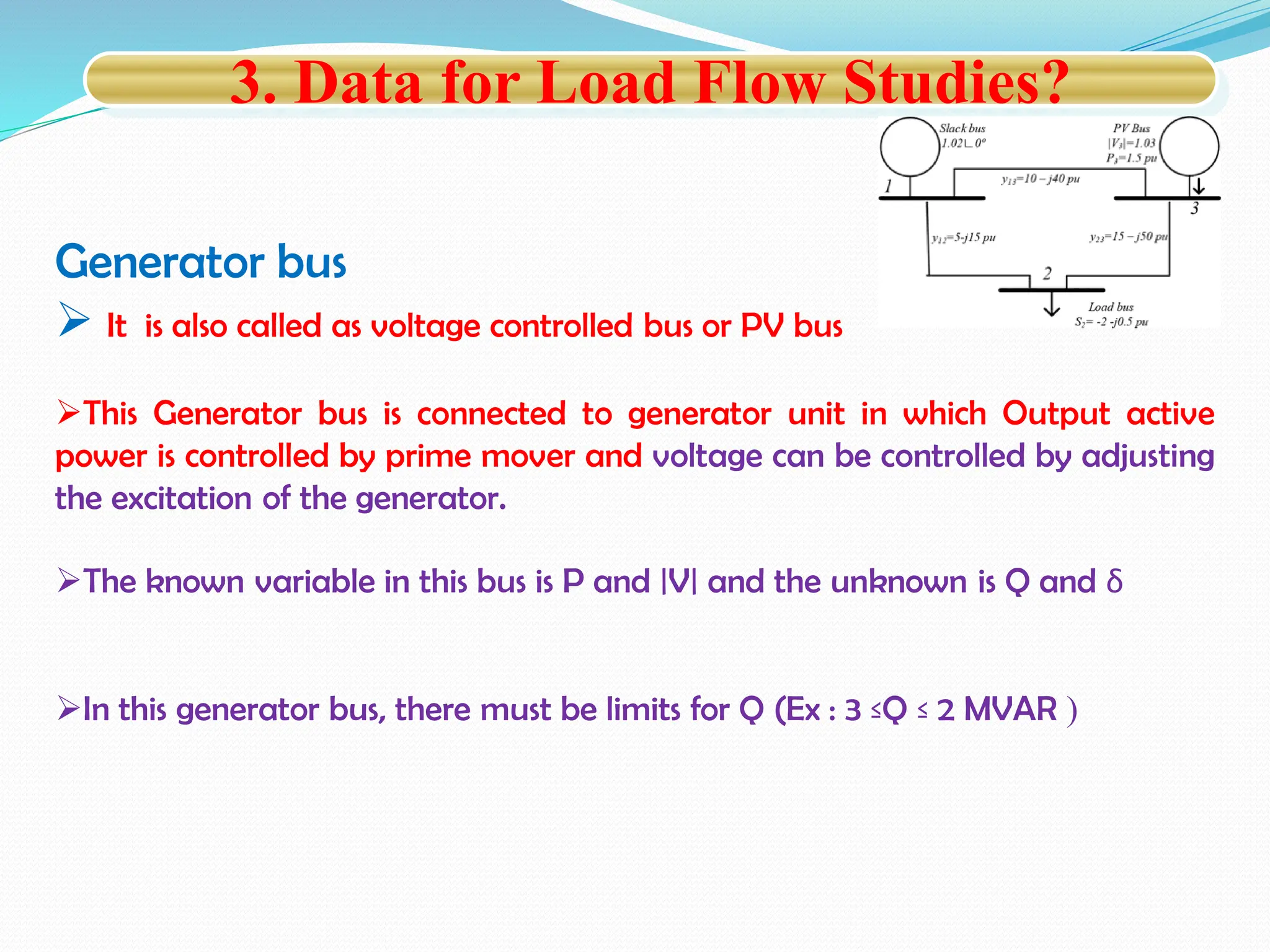 Generator bus
 It is also called as voltage controlled bus or PV bus
This Generator bus is connected to generator unit in which Output active
power is controlled by prime mover and voltage can be controlled by adjusting
the excitation of the generator.
The known variable in this bus is P and |V| and the unknown is Q and δ
In this generator bus, there must be limits for Q (Ex : 3 ≤Q ≤ 2 MVAR )
3. Data for Load Flow Studies?
 