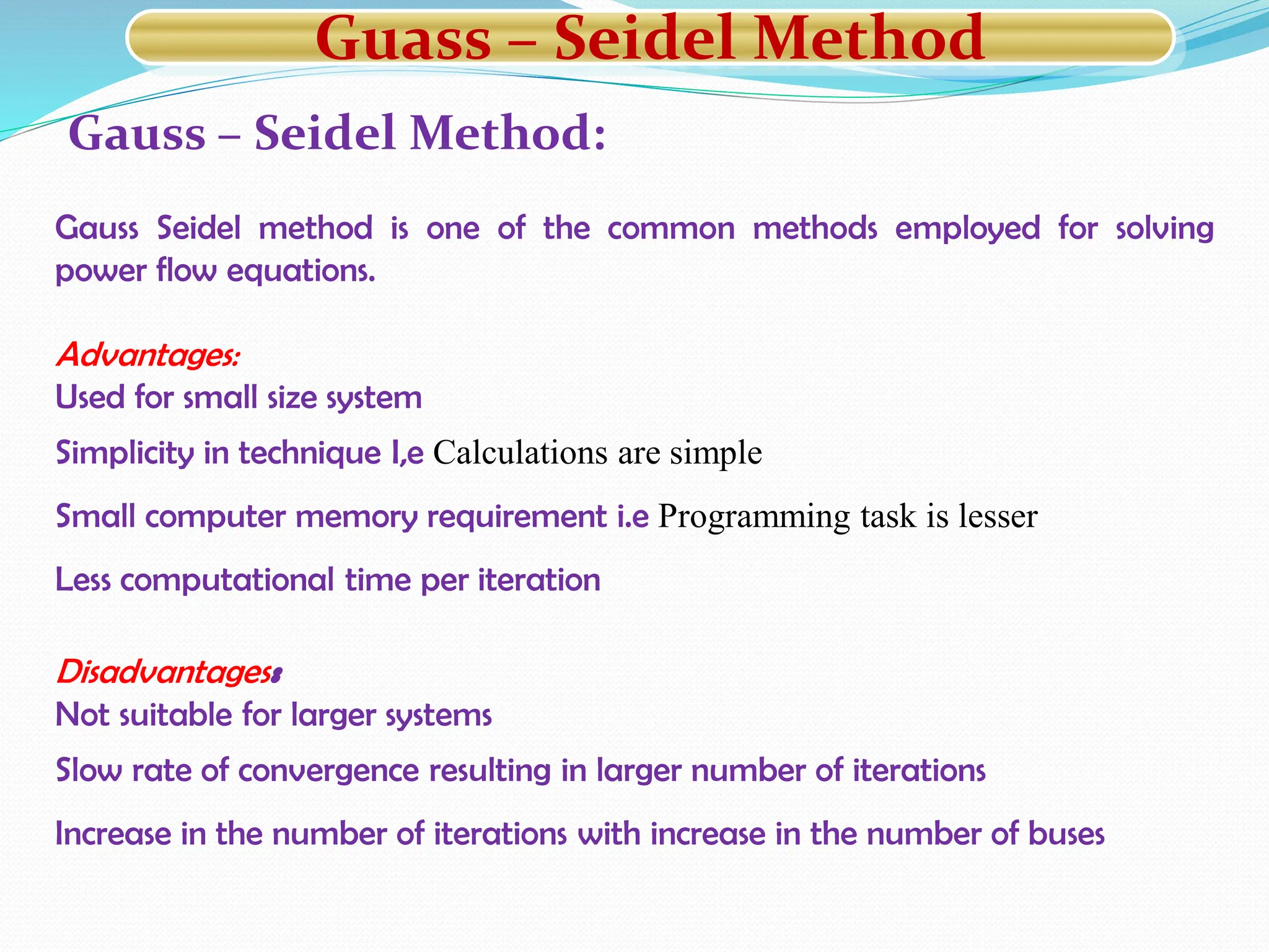 Gauss – Seidel Method:
Gauss Seidel method is one of the common methods employed for solving
power flow equations.
Advantages:
Used for small size system
Simplicity in technique I,e Calculations are simple
Small computer memory requirement i.e Programming task is lesser
Less computational time per iteration
Disadvantages:
Not suitable for larger systems
Slow rate of convergence resulting in larger number of iterations
Increase in the number of iterations with increase in the number of buses
Guass – Seidel Method
 