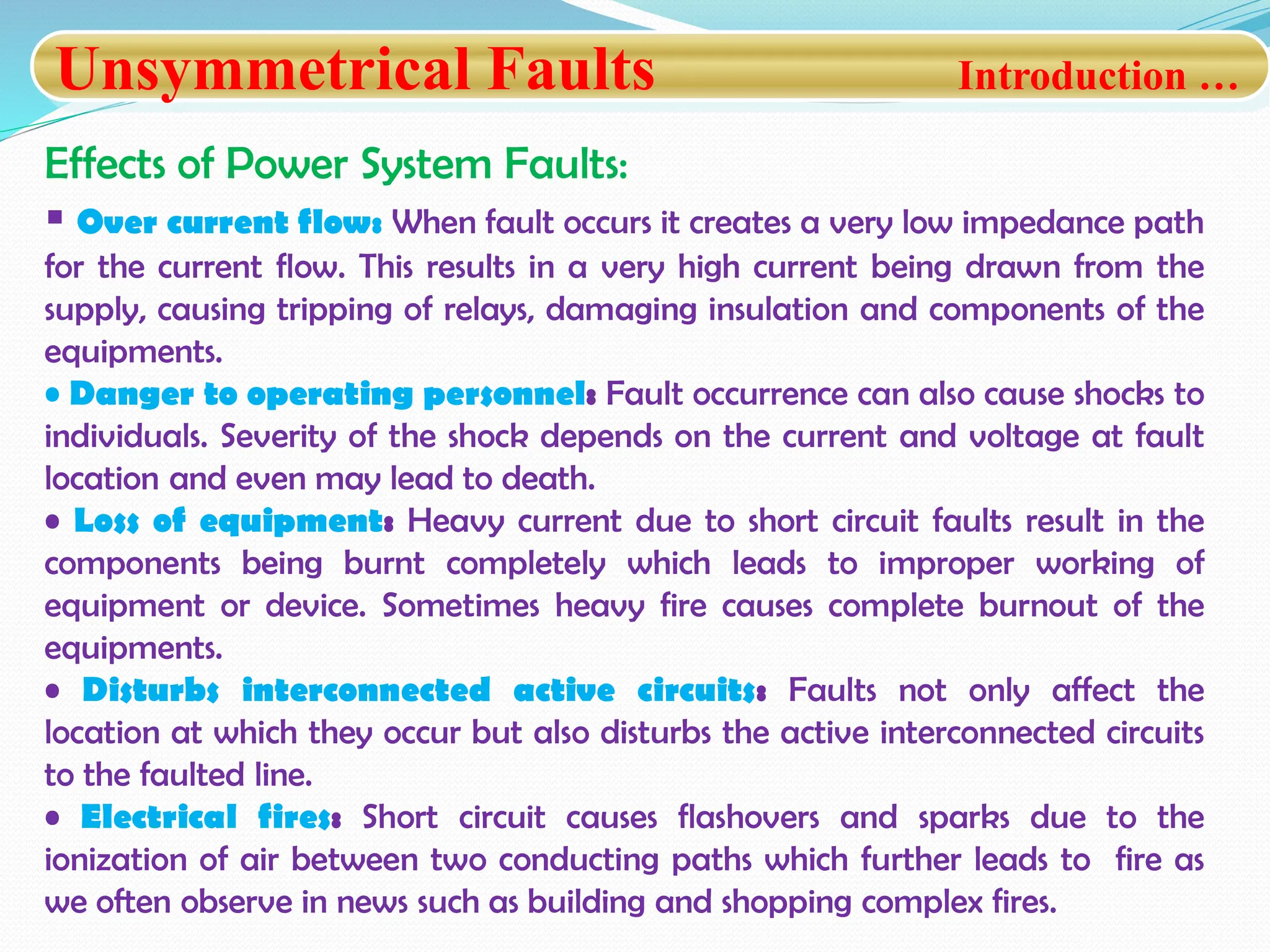 Unsymmetrical Faults Introduction …
Effects of Power System Faults:
 Over current flow: When fault occurs it creates a very low impedance path
for the current flow. This results in a very high current being drawn from the
supply, causing tripping of relays, damaging insulation and components of the
equipments.
• Danger to operating personnel: Fault occurrence can also cause shocks to
individuals. Severity of the shock depends on the current and voltage at fault
location and even may lead to death.
• Loss of equipment: Heavy current due to short circuit faults result in the
components being burnt completely which leads to improper working of
equipment or device. Sometimes heavy fire causes complete burnout of the
equipments.
• Disturbs interconnected active circuits: Faults not only affect the
location at which they occur but also disturbs the active interconnected circuits
to the faulted line.
• Electrical fires: Short circuit causes flashovers and sparks due to the
ionization of air between two conducting paths which further leads to fire as
we often observe in news such as building and shopping complex fires.
 