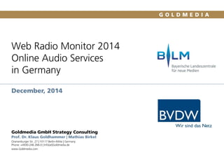 Web Radio Monitor 2014
Online Audio Services
in Germany
December, 2014
Goldmedia GmbH Strategy Consulting
Prof. Dr. Klaus Goldhammer | Mathias Birkel
Oranienburger Str. 27 | 10117 Berlin-Mitte | Germany
Phone: +4930-246 266-0 | Info[at]Goldmedia.de
www.Goldmedia.com
1
 