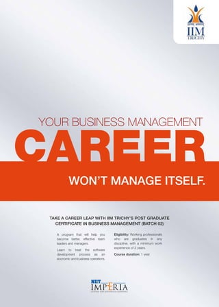 YOUR BUSINESS MANAGEMENT
CAREER
WON’T MANAGE ITSELF.
TAKE A CAREER LEAP WITH IIM TRICHY’S POST GRADUATE
CERTIFICATE IN BUSINESS MANAGEMENT (BATCH 02)
A program that will help you
become better, effective team
leaders and managers.
Learn to treat the software
development process as an
economic and business operations.
Eligibility: Working professionals
who are graduates in any
discipline, with a minimum work
experience of 2 years.
Course duration: 1 year
 