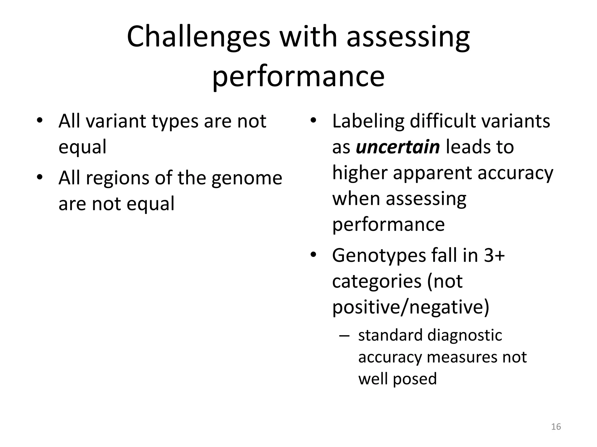 Challenges with assessing
performance
• All variant types are not
equal
• All regions of the genome
are not equal
• Labeling difficult variants
as uncertain leads to
higher apparent accuracy
when assessing
performance
• Genotypes fall in 3+
categories (not
positive/negative)
– standard diagnostic
accuracy measures not
well posed
16
 